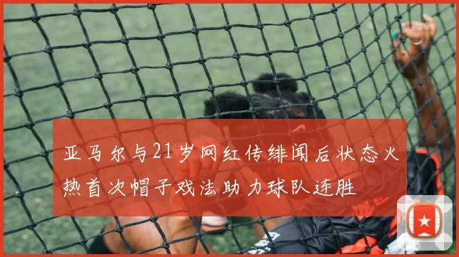 亚马尔与21岁网红传绯闻后状态火热首次帽子戏法助力球队连胜