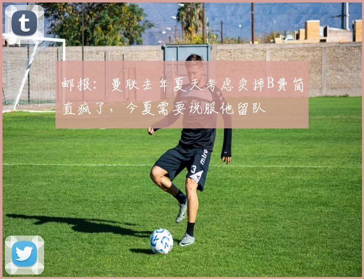 邮报：曼联去年夏天考虑卖掉B费简直疯了，今夏需要说服他留队