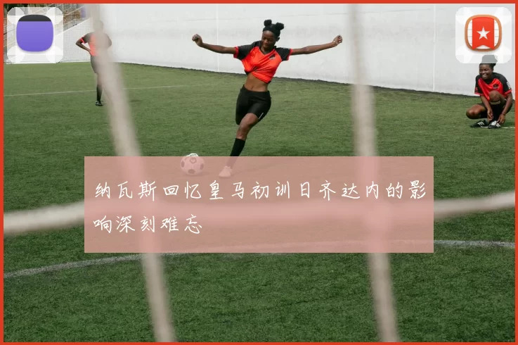 纳瓦斯回忆皇马初训日齐达内的影响深刻难忘