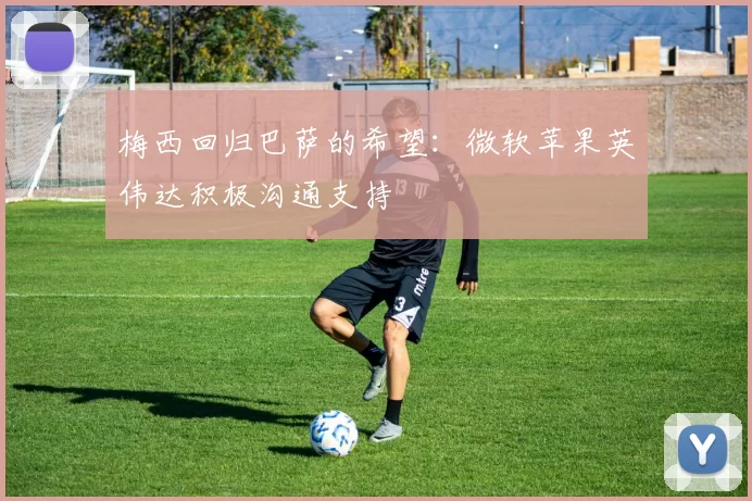 梅西回归巴萨的希望：微软苹果英伟达积极沟通支持