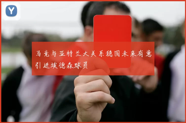 马竞与亚特兰大关系稳固未来有意引进埃德森球员