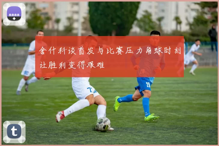 舍什科谈首发与比赛压力角球时刻让胜利变得艰难