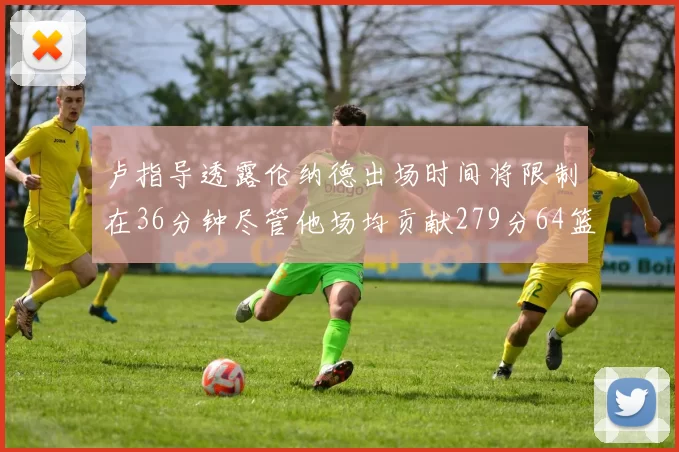 卢指导透露伦纳德出场时间将限制在36分钟尽管他场均贡献279分64篮板37助攻