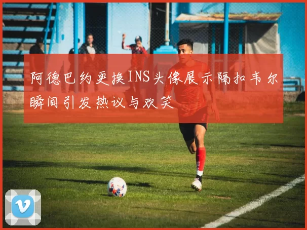 阿德巴约更换INS头像展示隔扣韦尔瞬间引发热议与欢笑