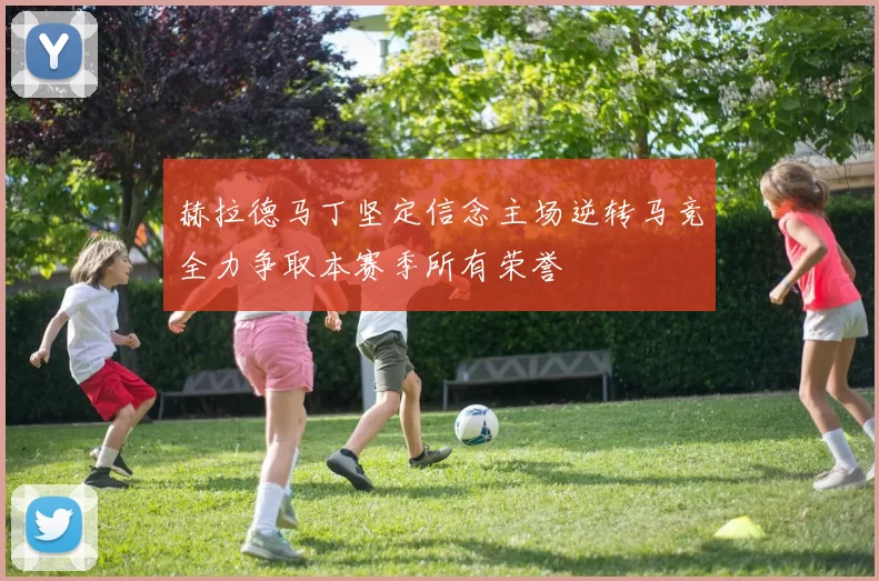 赫拉德马丁坚定信念主场逆转马竞全力争取本赛季所有荣誉