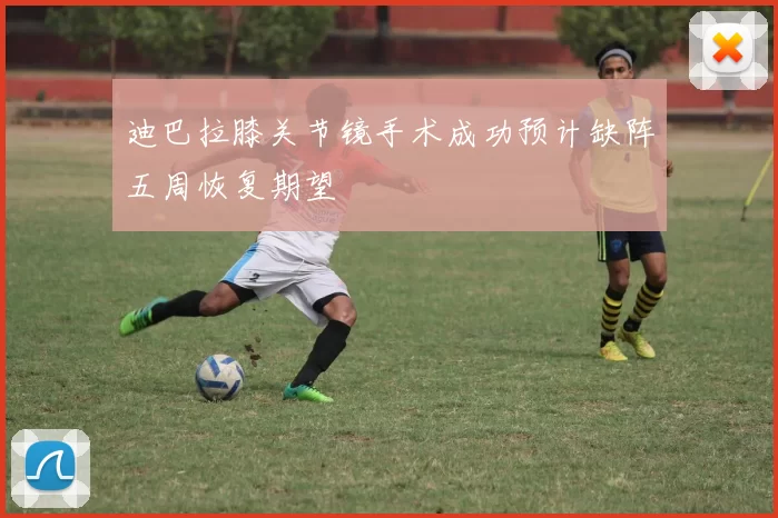 迪巴拉膝关节镜手术成功预计缺阵五周恢复期望