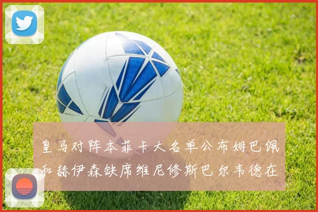 皇马对阵本菲卡大名单公布姆巴佩和赫伊森缺席维尼修斯巴尔韦德在列