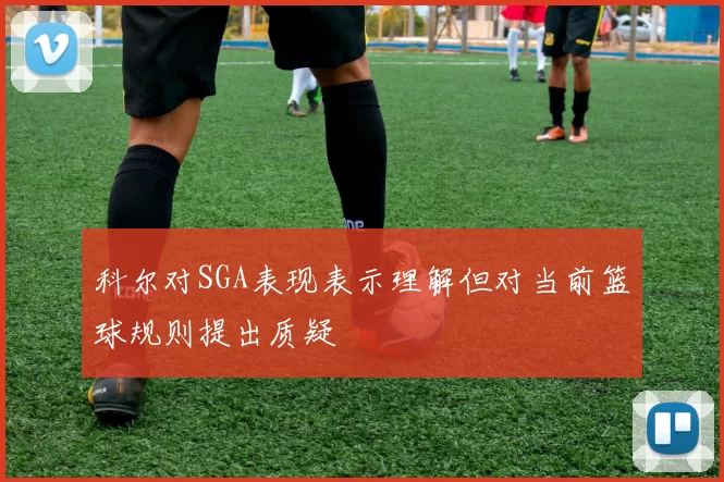 科尔对SGA表现表示理解但对当前篮球规则提出质疑