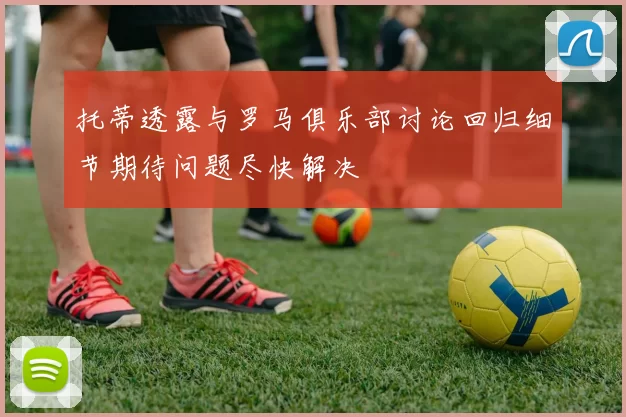 托蒂透露与罗马俱乐部讨论回归细节期待问题尽快解决